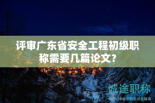 評審廣東省安全工程初級職稱需要幾篇論文？