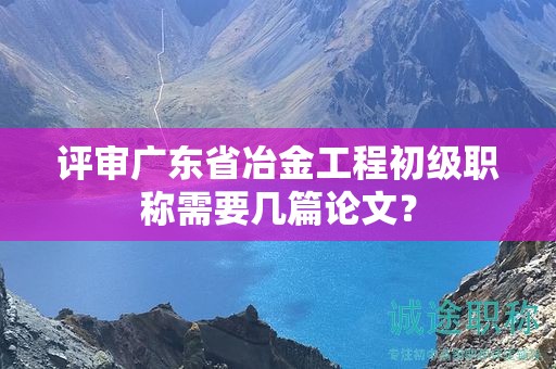 評(píng)審廣東省冶金工程初級(jí)職稱需要幾篇論文？