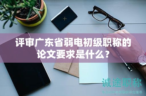 評審廣東省弱電初級職稱的論文要求是什么？