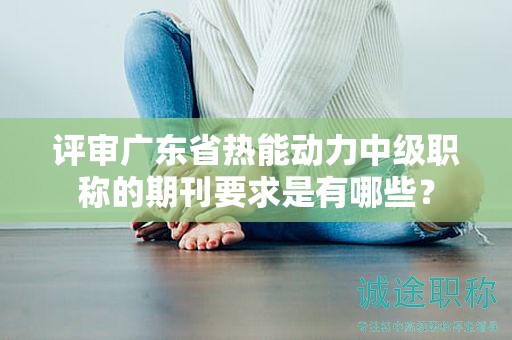 評審廣東省熱能動力中級職稱的期刊要求是有哪些？