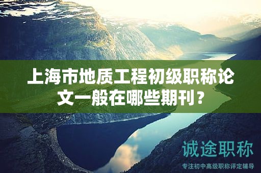 上海市地質(zhì)工程初級(jí)職稱論文一般在哪些期刊？