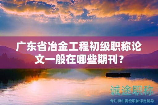 廣東省冶金工程初級職稱論文一般在哪些期刊？