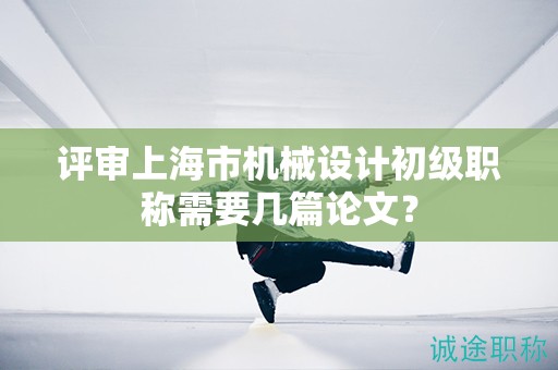 評審上海市機械設計初級職稱需要幾篇論文？