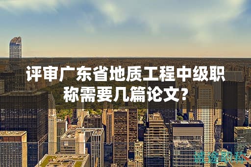 評審廣東省地質(zhì)工程中級職稱需要幾篇論文？