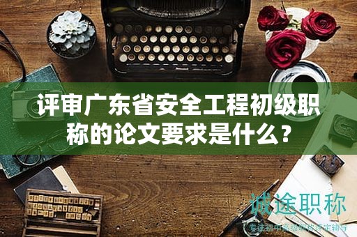 評(píng)審廣東省安全工程初級(jí)職稱的論文要求是什么？