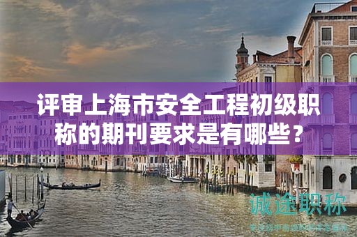 評(píng)審上海市安全工程初級(jí)職稱的期刊要求是有哪些？