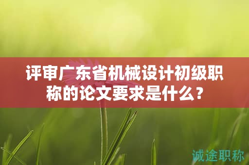 評(píng)審廣東省機(jī)械設(shè)計(jì)初級(jí)職稱的論文要求是什么？