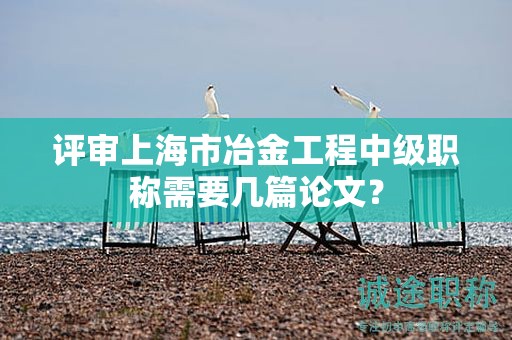 評(píng)審上海市冶金工程中級(jí)職稱需要幾篇論文？