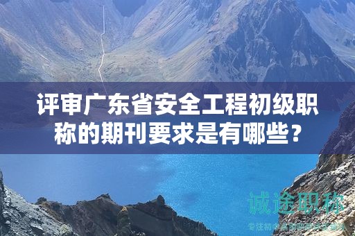 評(píng)審廣東省安全工程初級(jí)職稱的期刊要求是有哪些？