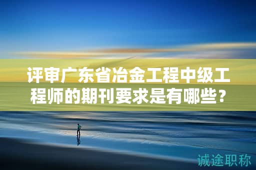評(píng)審廣東省冶金工程中級(jí)工程師的期刊要求是有哪些？
