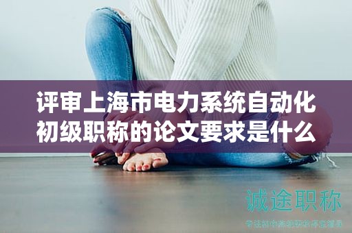 評(píng)審上海市電力系統(tǒng)自動(dòng)化初級(jí)職稱的論文要求是什么？