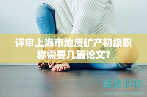 評(píng)審上海市地質(zhì)礦產(chǎn)初級(jí)職稱需要幾篇論文？
