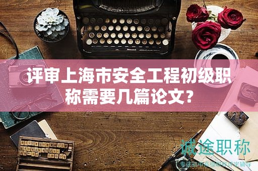 評(píng)審上海市安全工程初級(jí)職稱需要幾篇論文？