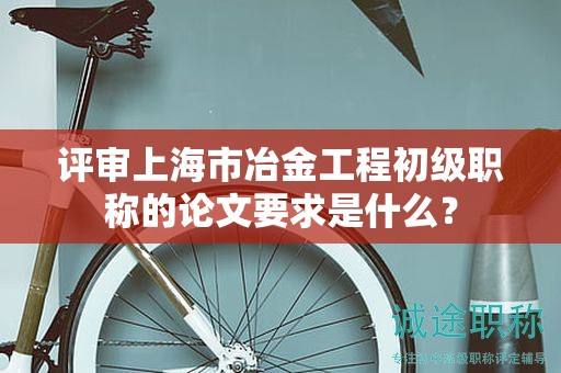 評審上海市冶金工程初級職稱的論文要求是什么？