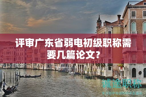 評審廣東省弱電初級職稱需要幾篇論文？