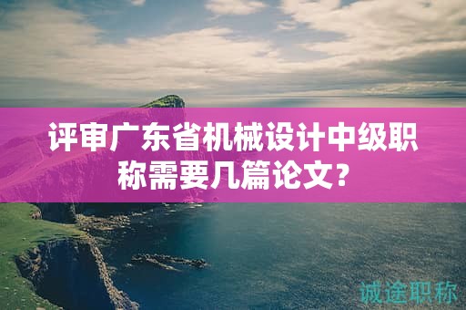 評(píng)審廣東省機(jī)械設(shè)計(jì)中級(jí)職稱需要幾篇論文？