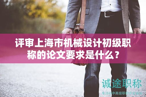 評(píng)審上海市機(jī)械設(shè)計(jì)初級(jí)職稱的論文要求是什么？