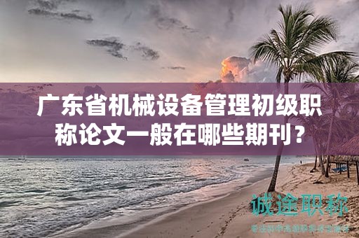廣東省機(jī)械設(shè)備管理初級職稱論文一般在哪些期刊？