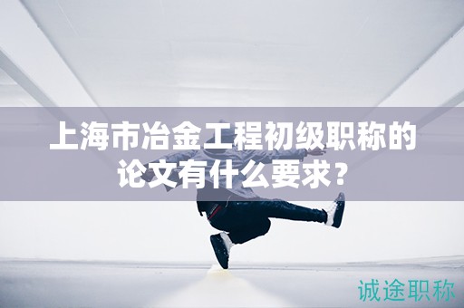 上海市冶金工程初級職稱的論文有什么要求？