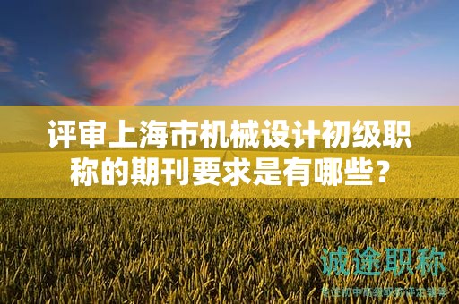 評審上海市機械設計初級職稱的期刊要求是有哪些？