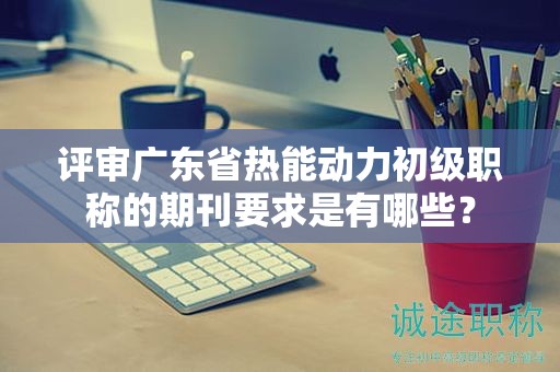 評審廣東省熱能動力初級職稱的期刊要求是有哪些？