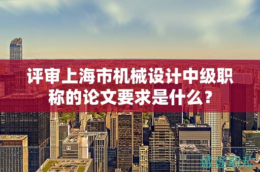 評審上海市機(jī)械設(shè)計(jì)中級職稱的論文要求是什么？