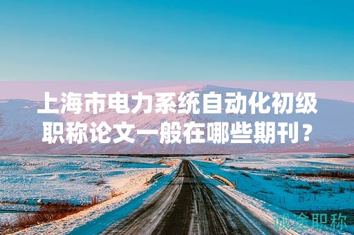 上海市電力系統(tǒng)自動化初級職稱論文一般在哪些期刊？