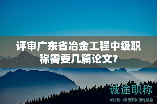 評審廣東省冶金工程中級職稱需要幾篇論文？