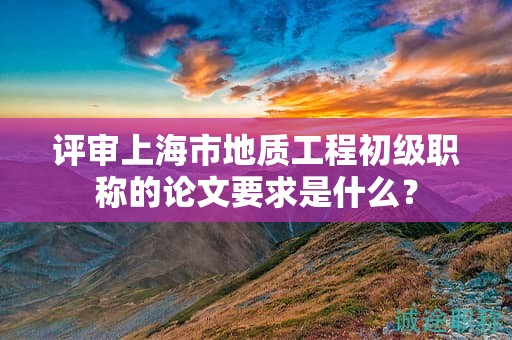 評審上海市地質(zhì)工程初級職稱的論文要求是什么？