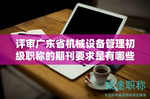 評審廣東省機械設(shè)備管理初級職稱的期刊要求是有哪些？