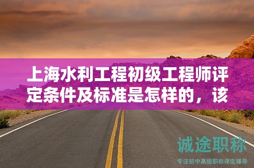 上海水利工程初級工程師評定條件及標(biāo)準(zhǔn)是怎樣的，該怎么遵循？