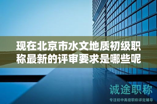 現(xiàn)在北京市水文地質(zhì)初級職稱最新的評審要求是哪些呢？