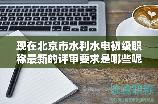 現(xiàn)在北京市水利水電初級(jí)職稱最新的評(píng)審要求是哪些呢？