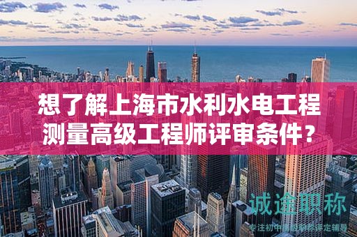 想了解上海市水利水電工程測量高級工程師評審條件？這里有您需要的所有信息