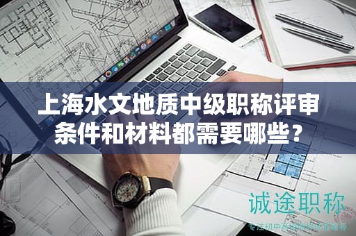 上海水文地質(zhì)中級職稱評審條件和材料都需要哪些？