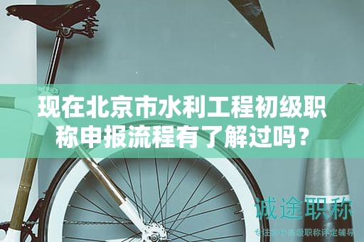 現(xiàn)在北京市水利工程初級職稱申報流程有了解過嗎？