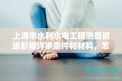 上海市水利水電工程測量初級職稱評審條件和材料，怎樣準備？