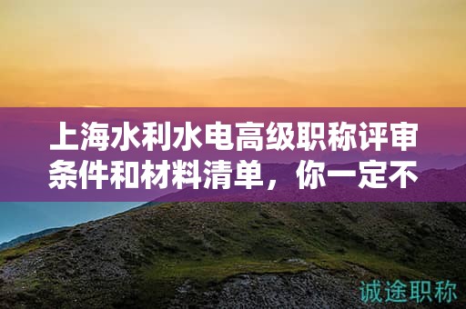 上海水利水電高級(jí)職稱評(píng)審條件和材料清單，你一定不能錯(cuò)過(guò)