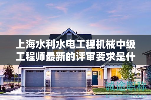 上海水利水電工程機械中級工程師最新的評審要求是什么，怎樣提前準備？