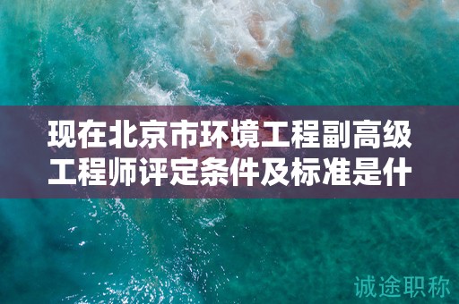 現(xiàn)在北京市環(huán)境工程副高級工程師評定條件及標準是什么？