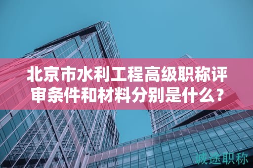 北京市水利工程高級職稱評審條件和材料分別是什么？