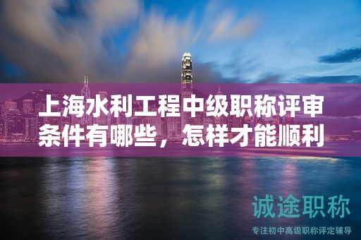 上海水利工程中級職稱評審條件有哪些，怎樣才能順利通過？
