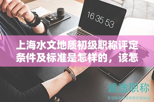 上海水文地質(zhì)初級職稱評定條件及標準是怎樣的，該怎么遵循？