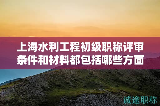 上海水利工程初級職稱評審條件和材料都包括哪些方面，怎樣準(zhǔn)備？