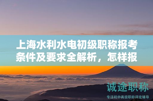 上海水利水電初級職稱報(bào)考條件及要求全解析，怎樣報(bào)考更有成功保證？