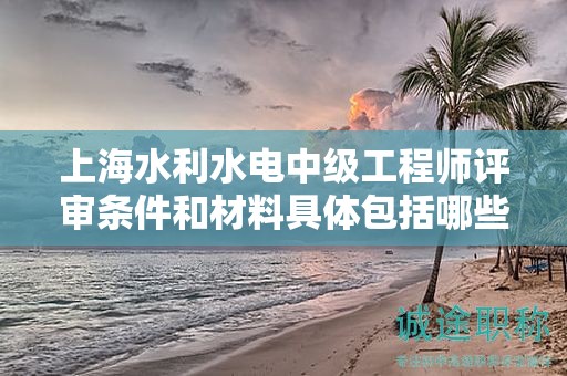 上海水利水電中級(jí)工程師評(píng)審條件和材料具體包括哪些內(nèi)容？
