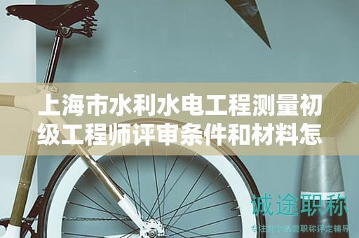 上海市水利水電工程測量初級工程師評審條件和材料怎么準(zhǔn)備，哪里能找到？