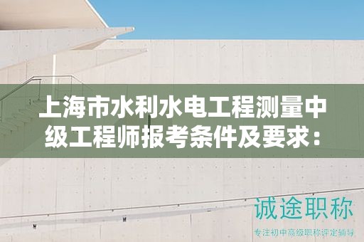 上海市水利水電工程測量中級工程師報考條件及要求：你準(zhǔn)備好了嗎？