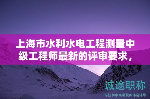 上海市水利水電工程測量中級工程師最新的評審要求，怎樣提前準(zhǔn)備？