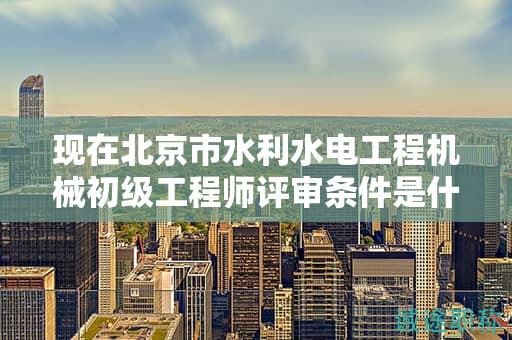 現(xiàn)在北京市水利水電工程機(jī)械初級(jí)工程師評(píng)審條件是什么呢？